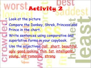 Activity 2 Look at the picture Compare the Donkey, Shrek, Princess and Prince in the chart.  Write sentences using comparative and superlative forms in your copybook.  Use the adjectives:  tall ,   short ,  beautiful ,  ugly ,  good-looking ,  thin ,  fat ,  intelligent,  young,  old ,  romantic ,  strong 