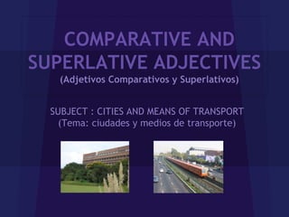 COMPARATIVE AND
SUPERLATIVE ADJECTIVES
    (Adjetivos Comparativos y Superlativos)


  SUBJECT : CITIES AND MEANS OF TRANSPORT
    (Tema: ciudades y medios de transporte)
 