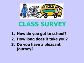 CLASS SURVEY
1. How do you get to school?
2. How long does it take you?
3. Do you have a pleasant
   journey?
 