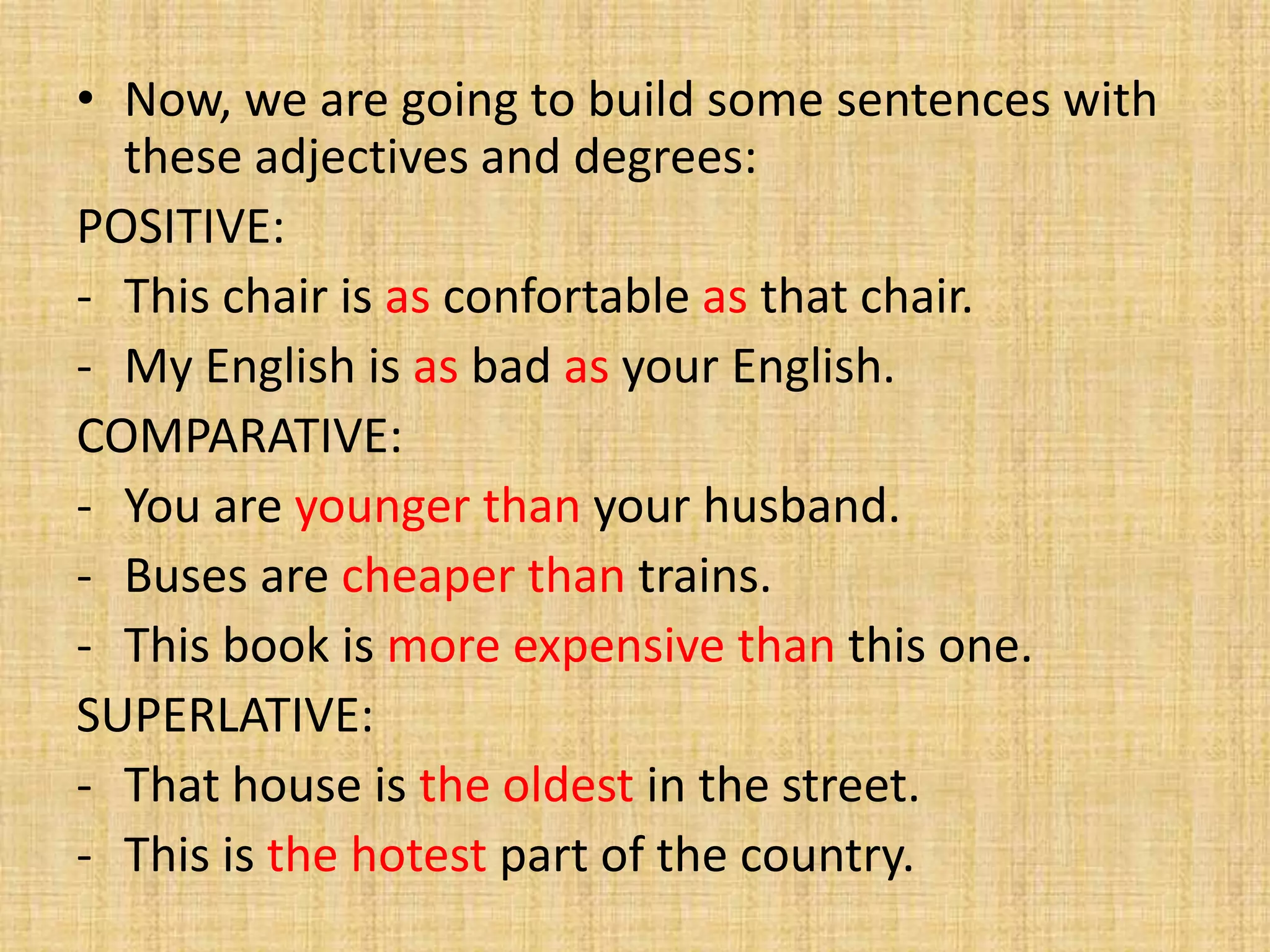 • Now, we are going to build some sentences with
these adjectives and degrees:
POSITIVE:
- This chair is as confortable as that chair.
- My English is as bad as your English.
COMPARATIVE:
- You are younger than your husband.
- Buses are cheaper than trains.
- This book is more expensive than this one.
SUPERLATIVE:
- That house is the oldest in the street.
- This is the hotest part of the country.