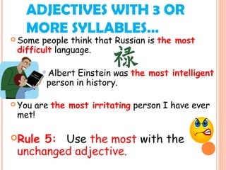 ADJECTIVES WITH 3 OR
MORE SYLLABLES…
 Some people think that Russian is the most
difficult language.
Albert Einstein was the most intelligent
person in history.
 You are the most irritating person I have ever
met!
Rule 5: Use the most with the
unchanged adjective.
 