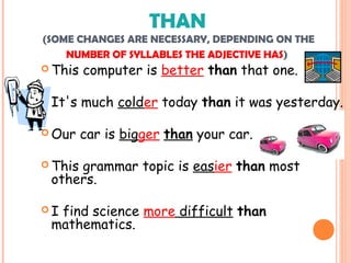 THAN
(SOME CHANGES ARE NECESSARY, DEPENDING ON THE
NUMBER OF SYLLABLES THE ADJECTIVE HAS)
 This computer is better than that one.
 It's much colder today than it was yesterday.
 Our car is bigger than your car.
 This grammar topic is easier than most
others.
 I find science more difficult than
mathematics.
 