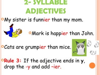 2- SYLLABLE
ADJECTIVES
My sister is funnier than my mom.
Mark is happier than John.
Cats are grumpier than mice.
Rule 3: If the adjective ends in y,
drop the -y and add –ier.
 