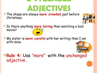 2-SYLLABLE
ADJECTIVES The shops are always more crowded just before
Christmas.
 Is there anything more boring than watching a bad
movie?
 My sister is more careful with her writing than I am
with mine.
Rule 4: Use “more” with the unchanged
adjective .
 