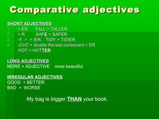 Comparative aaddjjeeccttiivveess 
SSHHOORRTT AADDJJEECCTTIIVVEESS 
11.. ++ EERR TTAALLLL >> TTAALLLLEERR 
22.. ++ RR SSAAFFEE >> SSAAFFEERR 
33.. --YY >> ++ IIEERR TTIIDDYY >> TTIIDDIIEERR 
44.. --CCVVCC >> ddoouubbllee tthhee llaasstt ccoonnssoonnaanntt ++ EERR 
HHOOTT >> HHOOTTTTEERR 
LLOONNGG AADDJJEECCTTIIVVEESS 
MORE + ADJECTIVE more beautiful 
IRREGULAR ADJECTIVES 
GOOD > BETTER 
BAD > WORSE 
My bag is bigger THAN your book. 
 