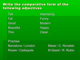 Write the comparative ffoorrmm ooff tthhee 
ffoolllloowwiinngg aaddjjeeccttiivveess 
TTaallll IInntteerreessttiinngg 
FFaatt FFuunnnnyy 
GGoooodd MMooddeerrnn 
BBeeaauuttiiffuull HHaappppyy 
TThhiinn CClleeaann 
PPrraaccttiissee:: 
BBaarrcceelloonnaa // LLoonnddoonn MMeessssii // CC.. RRoonnaallddoo 
RRoosseess // CCaaddaaqquuééss MM..GGaassooll // RR.. RRuubbiioo 
 