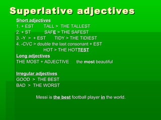 Superlative aaddjjeeccttiivveess 
SShhoorrtt aaddjjeeccttiivveess 
11.. ++ EESSTT TTAALLLL >> TTHHEE TTAALLLLEESSTT 
22.. ++ SSTT SSAAFFEE >> TTHHEE SSAAFFEESSTT 
33.. --YY >> ++ EESSTT TTIIDDYY >> TTHHEE TTIIDDIIEESSTT 
44.. --CCVVCC >> ddoouubbllee tthhee llaasstt ccoonnssoonnaanntt ++ EESSTT 
HHOOTT >> TTHHEE HHOOTTTTEESSTT 
LLoonngg aaddjjeeccttiivveess 
TTHHEE MMOOSSTT ++ AADDJJEECCTTIIVVEE tthhee mmoosstt bbeeaauuttiiffuull 
IIrrrreegguullaarr aaddjjeeccttiivveess 
GGOOOODD >> TTHHEE BBEESSTT 
BBAADD >> TTHHEE WWOORRSSTT 
MMeessssii iiss tthhee bbeesstt ffoooottbbaallll ppllaayyeerr iinn tthhee wwoorrlldd.. 
 