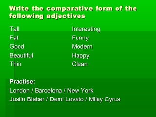 Write the comparative ffoorrmm ooff tthhee 
ffoolllloowwiinngg aaddjjeeccttiivveess 
TTaallll IInntteerreessttiinngg 
FFaatt FFuunnnnyy 
GGoooodd MMooddeerrnn 
BBeeaauuttiiffuull HHaappppyy 
TThhiinn CClleeaann 
PPrraaccttiissee:: 
LLoonnddoonn // BBaarrcceelloonnaa // NNeeww YYoorrkk 
JJuussttiinn BBiieebbeerr // DDeemmii LLoovvaattoo // MMiilleeyy CCyyrruuss 
