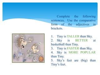 Complete the following
sentences. Use the comparative
form of the adjectives in
brackets.
1. Tiny is TALLER than Sky.
2. Sky is BETTER at
basketball than Tiny.
3. Tiny is FASTER than Sky.
4. Sky is MORE POPULAR
than Tiny.
5. Sky’s feet are (big) than
Tiny’s feet.
 