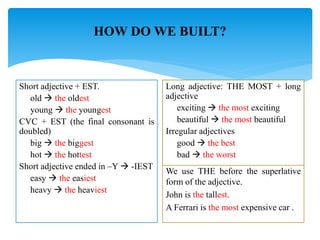 HOW DO WE BUILT?
Short adjective + EST.
old  the oldest
young  the youngest
CVC + EST (the final consonant is
doubled)
big  the biggest
hot  the hottest
Short adjective ended in –Y  -IEST
easy  the easiest
heavy  the heaviest
Long adjective: THE MOST + long
adjective
exciting  the most exciting
beautiful  the most beautiful
Irregular adjectives
good  the best
bad  the worst
We use THE before the superlative
form of the adjective.
John is the tallest.
A Ferrari is the most expensive car .
 