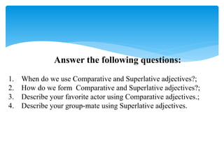 Answer the following questions:
1. When do we use Comparative and Superlative adjectives?;
2. How do we form Comparative and Superlative adjectives?;
3. Describe your favorite actor using Comparative adjectives.;
4. Describe your group-mate using Superlative adjectives.
 