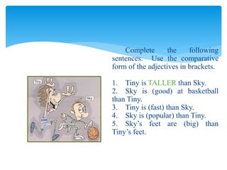 Complete the following
sentences. Use the comparative
form of the adjectives in brackets.
1. Tiny is TALLER than Sky.
2. Sky is (good) at basketball
than Tiny.
3. Tiny is (fast) than Sky.
4. Sky is (popular) than Tiny.
5. Sky’s feet are (big) than
Tiny’s feet.
 
