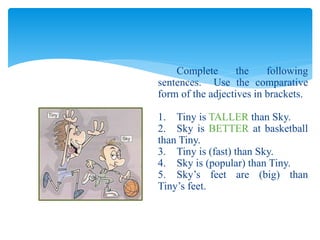 Complete the following
sentences. Use the comparative
form of the adjectives in brackets.
1. Tiny is TALLER than Sky.
2. Sky is BETTER at basketball
than Tiny.
3. Tiny is (fast) than Sky.
4. Sky is (popular) than Tiny.
5. Sky’s feet are (big) than
Tiny’s feet.
 