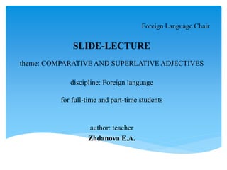 Foreign Language Chair
SLIDE-LECTURE
theme: COMPARATIVE AND SUPERLATIVE ADJECTIVES
discipline: Foreign language
for full-time and part-time students
author: teacher
Zhdanova E.A.
 