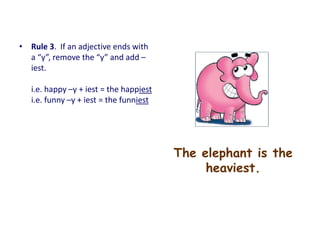 The elephant is the
heaviest.
• Rule 3. If an adjective ends with
a “y”, remove the “y” and add –
iest.
i.e. happy –y + iest = the happiest
i.e. funny –y + iest = the funniest
 