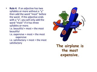 The airplane is
the most
expensive.
• Rule 4. If an adjective has two
syllables or more without a “y”
then add the word “most” before
the word. If the adjective ends
with a “y”, you will only add the
word “most” if it has three
syllables or more.
i.e. beautiful + most = the most
beautiful
i.e. expensive + most = the most
expensive
i.e. satisfactory + most = the most
satisfactory
 