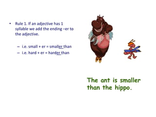 • Rule 1. If an adjective has 1
syllable we add the ending –er to
the adjective.
– i.e. small + er = smaller than
– i.e. hard + er = harder than
The ant is smaller
than the hippo.
 