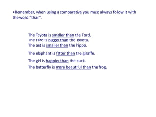 •Remember, when using a comparative you must always follow it with
the word “than”.
The Toyota is smaller than the Ford.
The Ford is bigger than the Toyota.
The ant is smaller than the hippo.
The elephant is fatter than the giraffe.
The girl is happier than the duck.
The butterfly is more beautiful than the frog.
 