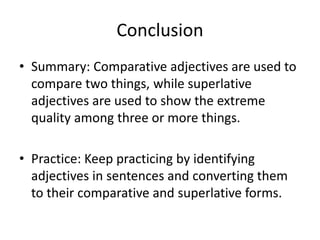Conclusion
• Summary: Comparative adjectives are used to
compare two things, while superlative
adjectives are used to show the extreme
quality among three or more things.
• Practice: Keep practicing by identifying
adjectives in sentences and converting them
to their comparative and superlative forms.
 