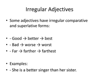 Irregular Adjectives
• Some adjectives have irregular comparative
and superlative forms:
• - Good → better → best
• - Bad → worse → worst
• - Far → farther → farthest
• Examples:
• - She is a better singer than her sister.
 