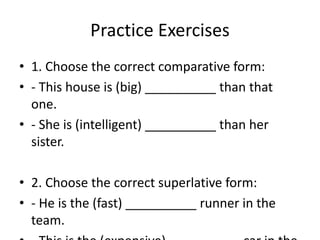 Practice Exercises
• 1. Choose the correct comparative form:
• - This house is (big) __________ than that
one.
• - She is (intelligent) __________ than her
sister.
• 2. Choose the correct superlative form:
• - He is the (fast) __________ runner in the
team.
 