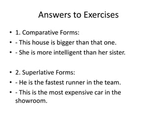 Answers to Exercises
• 1. Comparative Forms:
• - This house is bigger than that one.
• - She is more intelligent than her sister.
• 2. Superlative Forms:
• - He is the fastest runner in the team.
• - This is the most expensive car in the
showroom.
 