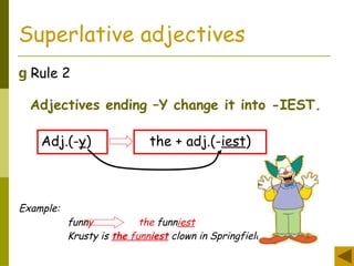 Superlative adjectives
g Rule 2
Adjectives ending –Y change it into -IEST.
Adj.(-y) the + adj.(-iest)
Example:
funny the funniest
Krusty is the funniest clown in Springfield.
 