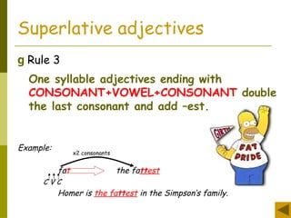 Superlative adjectives
g Rule 3
One syllable adjectives ending with
CONSONANT+VOWEL+CONSONANT double
the last consonant and add –est.
Example:
fat the fattest
C V C
Homer is the fattest in the Simpson’s family.
x2 consonants
 
