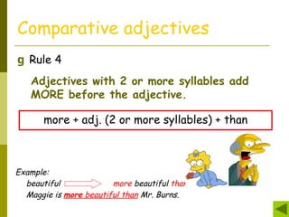 Comparative adjectives
g Rule 4
Adjectives with 2 or more syllables add
MORE before the adjective.
more + adj. (2 or more syllables) + than
Example:
beautiful more beautiful than
Maggie is more beautiful than Mr. Burns.
 