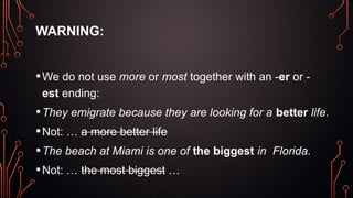 WARNING:
•We do not use more or most together with an -er or -
est ending:
•They emigrate because they are looking for a better life.
•Not: … a more better life
•The beach at Miami is one of the biggest in Florida.
•Not: … the most biggest …
 