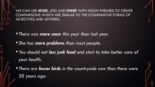 WE CAN USE MORE, LESS AND FEWER WITH NOUN PHRASES TO CREATE
COMPARISONS WHICH ARE SIMILAR TO THE COMPARATIVE FORMS OF
ADJECTIVES AND ADVERBS:
•There was more snow this year than last year.
•She has more problems than most people.
•You should eat less junk food and start to take better care of
your health.
•There are fewer birds in the countryside now than there were
30 years ago.
 