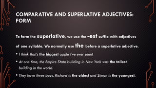 COMPARATIVE AND SUPERLATIVE ADJECTIVES:
FORM
To form the superlative, we use the -est suffix with adjectives
of one syllable. We normally use the before a superlative adjective.
• I think that’s the biggest apple I’ve ever seen!
• At one time, the Empire State building in New York was the tallest
building in the world.
• They have three boys. Richard is the oldest and Simon is the youngest.
 