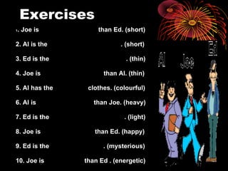 Exercises 1 . Joe is  than Ed. (short) 2. Al is the  . (short) 3. Ed is the  . (thin) 4. Joe is  than Al. (thin) 5. Al has the  clothes. (colourful) 6. Al is  than Joe. (heavy) 7. Ed is the  . (light) 8. Joe is  than Ed. (happy) 9. Ed is the  . (mysterious) 10. Joe is  than Ed . (energetic) 