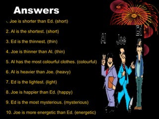 Answers 1 . Joe is shorter than Ed. (short) 2. Al is the shortest. (short) 3. Ed is the thinnest. (thin) 4. Joe is thinner than Al. (thin) 5. Al has the most colourful clothes. (colourful) 6. Al is heavier than Joe. (heavy) 7. Ed is the lightest. (light) 8. Joe is happier than Ed. (happy) 9. Ed is the most mysterious. (mysterious) 10. Joe is more energetic than Ed. (energetic) 