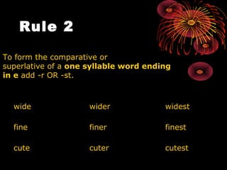 Rule 2     To form the comparative or  superlative of a  one syllable word ending  in e  add -r OR -st.  wide  wider widest fine  finer finest cute cuter  cutest 