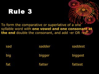 Rule 3     To form the comparative or superlative of a one syllable word with  one vowel and one consonant at the end  double the consonant, and add -er OR -est.  sad  sadder saddest big  bigger biggest fat fatter fattest 