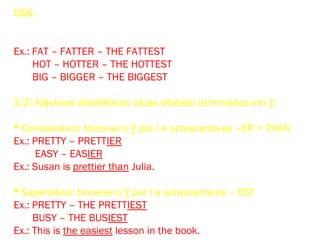 OBS: Quando um adjetivo monossilábico termina em uma consoan-
te única, precedida de uma só vogal, a consoante final é duplicada
antes de se acrescentar – ER ou – EST.
Ex.: FAT – FATTER – THE FATTEST
HOT – HOTTER – THE HOTTEST
BIG – BIGGER – THE BIGGEST
3.2) Adjetivos dissilábicos (duas sílabas) terminados em Y:
 Comparativo: troca-se o Y por I e acrescenta-se –ER + THAN
Ex.: PRETTY – PRETTIER
EASY – EASIER
Ex.: Susan is prettier than Julia.
 Superlativo: troca-se o Y por I e acrescenta-se – EST
Ex.: PRETTY – THE PRETTIEST
BUSY – THE BUSIEST
Ex.: This is the easiest lesson in the book.
 