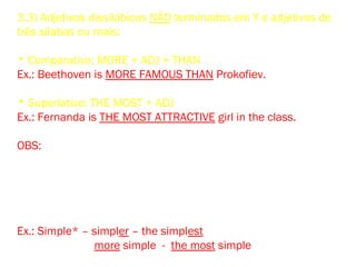 3.3) Adjetivos dissilábicos NÃO terminados em Y e adjetivos de
três sílabas ou mais:
• Comparativo: MORE + ADJ + THAN
Ex.: Beethoven is MORE FAMOUS THAN Prokofiev.
• Superlativo: THE MOST + ADJ
Ex.: Fernanda is THE MOST ATTRACTIVE girl in the class.
OBS: Existem adjetivos de duas sílabas não terminados em Y que
admitem as duas formas para o comparativo (-ER e MORE) e as
duas formas para o superlativo (-EST e THE MOST), embora as
formas em – ER e – EST devam ser preferidas nos adjetivos assi –
nalados com asterisco. Entre eles vale a pena destacar:
Ex.: Simple* – simpler – the simplest
more simple - the most simple
 