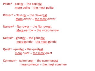 Polite* - politer – the politest
more polite – the most polite
Clever* - cleverer – the cleverest
More clever – the most clever
Narrow* - Narrower – the Narrowest
More narrow – the most narrow
Gentle* - gentler – the gentlest
more gentle - the most gentle
Quiet* - quieter – the quietest
more quiet – the most quiet
Common* - commoner – the commonest
more common – the most common
 