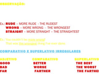 OBSERVAÇÃO: Existem poucos adjetivos monossilábicos aos quais
não se costuma acrescentar –ER para formar o comparativo, em –
bora o superlativo seja formado mediante o acréscimo de –EST.
São usados em circunstâncias muito raras.
Ex.: RUDE – MORE RUDE - THE RUDEST
WRONG – MORE WRONG - THE WRONGEST
STRAIGHT – MORE STRAIGHT – THE STRAIGHTEST
Ex.: You couldn’t be more wrong!
That was the wrongest thing I’ve ever done.
COMPARATIVO E SUPERLATIVO IRREGULARES
ADJETIVO COMPARATIVO SUPERLATIVO
GOOD BETTER THE BEST
BAD WORSE THE WORST
FAR FARTHER THE FARTHES
 