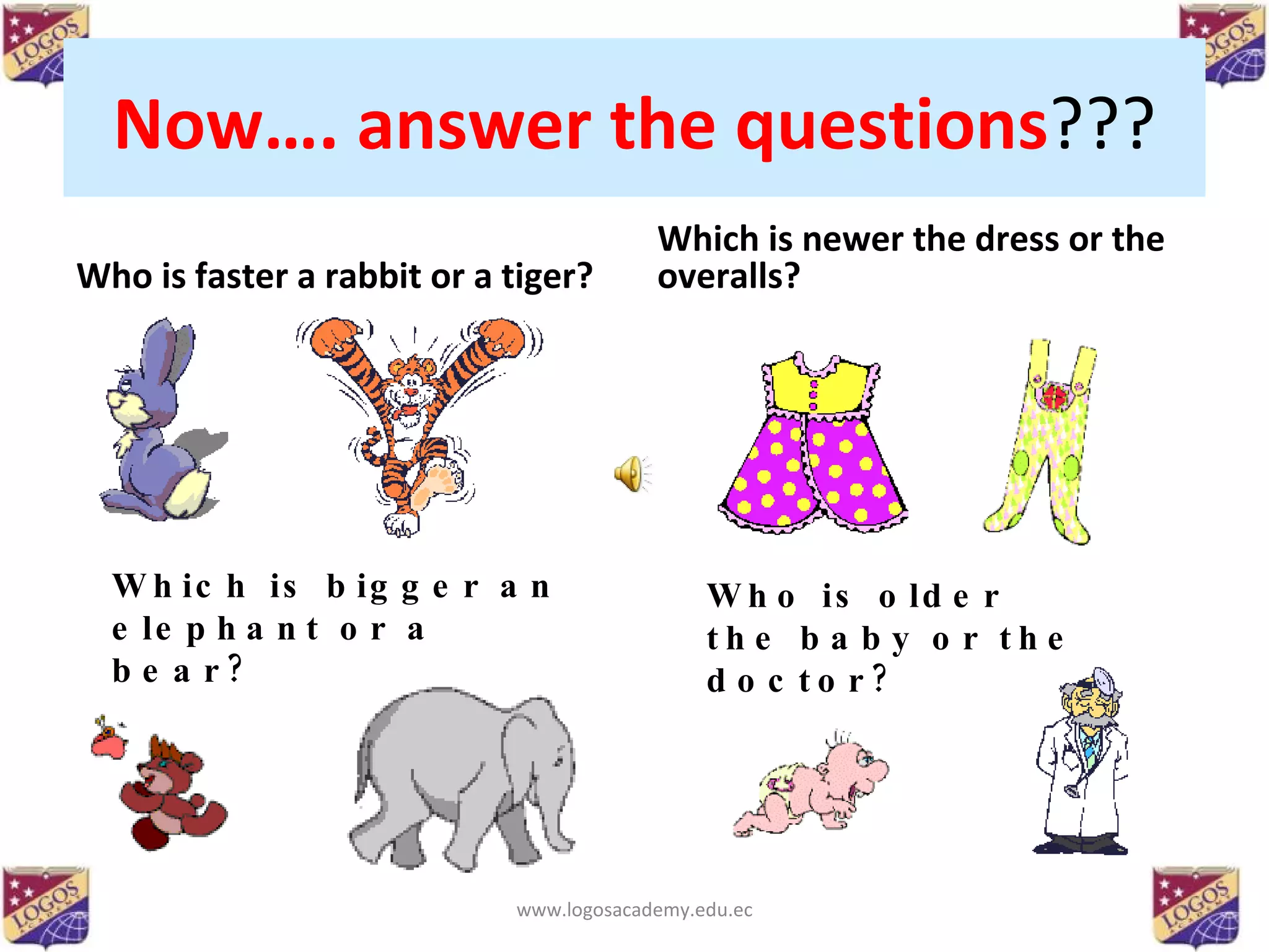 Now…. answer the questions ??? Who is faster a rabbit or a tiger? Which is newer the dress or the overalls? Which is bigger an elephant or a bear? Who is older the baby or the doctor? www.logosacademy.edu.ec 