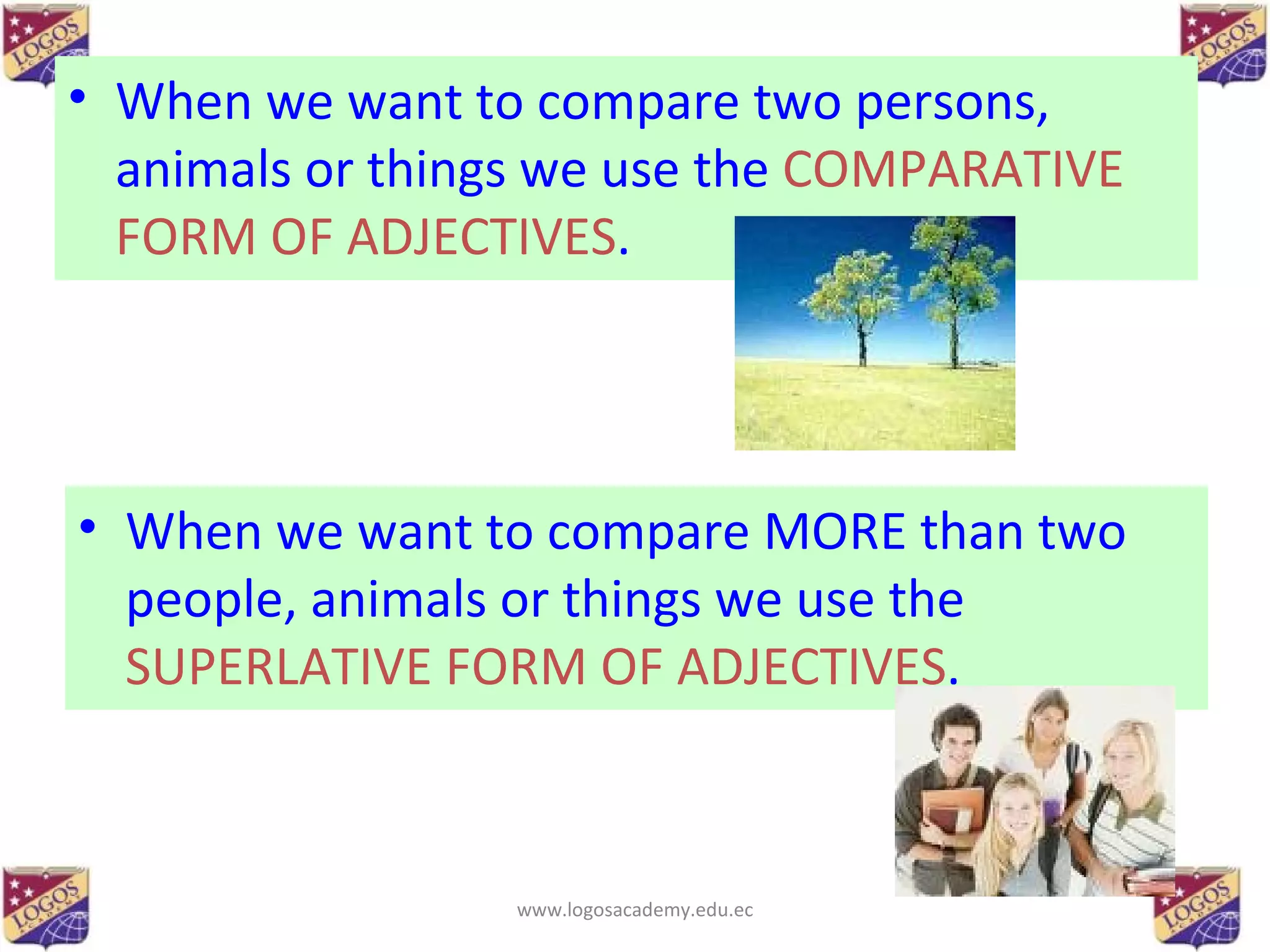 When we want to compare two persons, animals or things we use the  COMPARATIVE FORM OF ADJECTIVES . When we want to compare MORE than two people, animals or things we use the  SUPERLATIVE FORM OF ADJECTIVES . www.logosacademy.edu.ec 