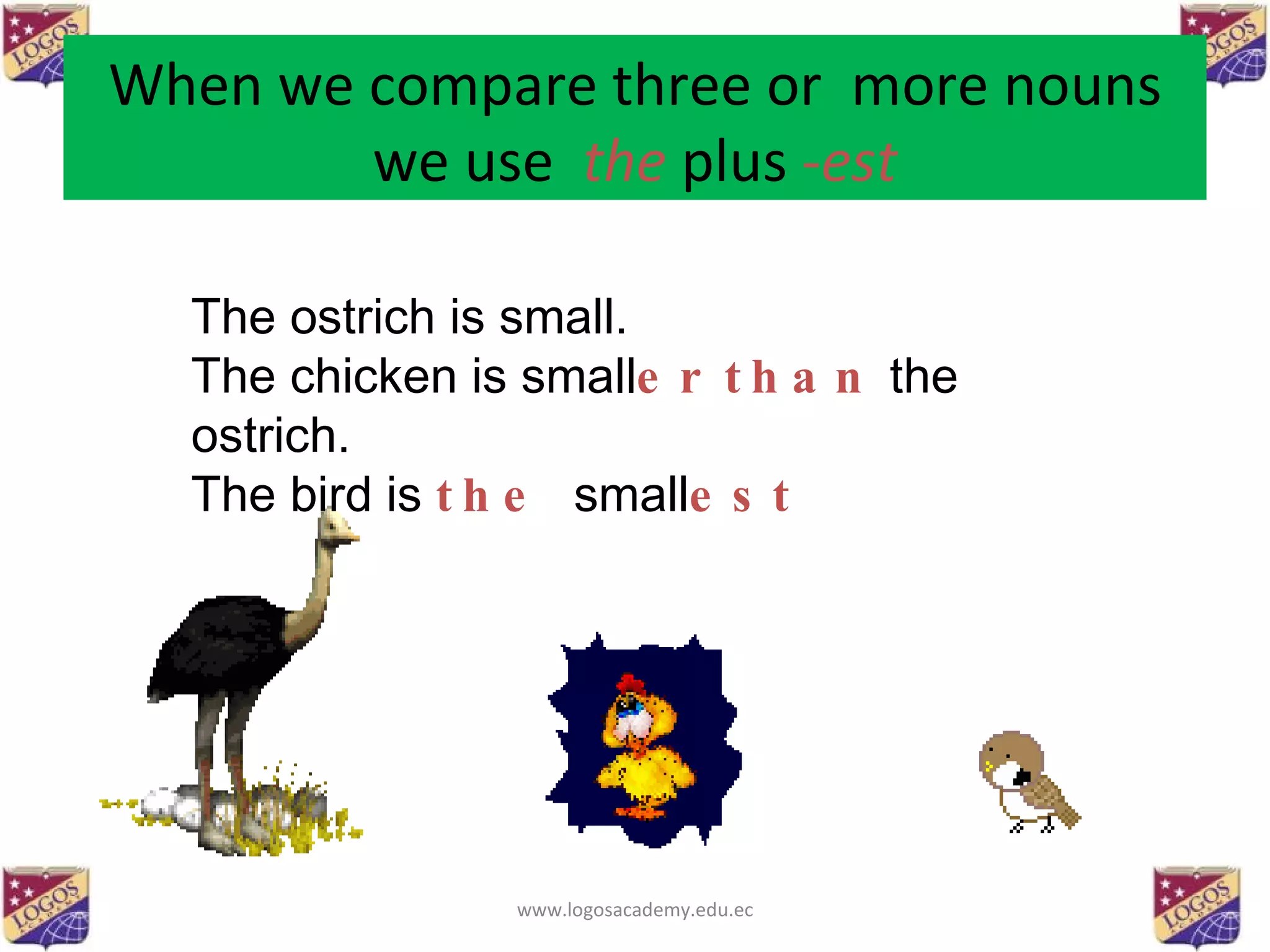 When we compare three or  more nouns we use  the  plus  - est The ostrich is small. The chicken is small er   than  the ostrich. The bird is  the   small est www.logosacademy.edu.ec 