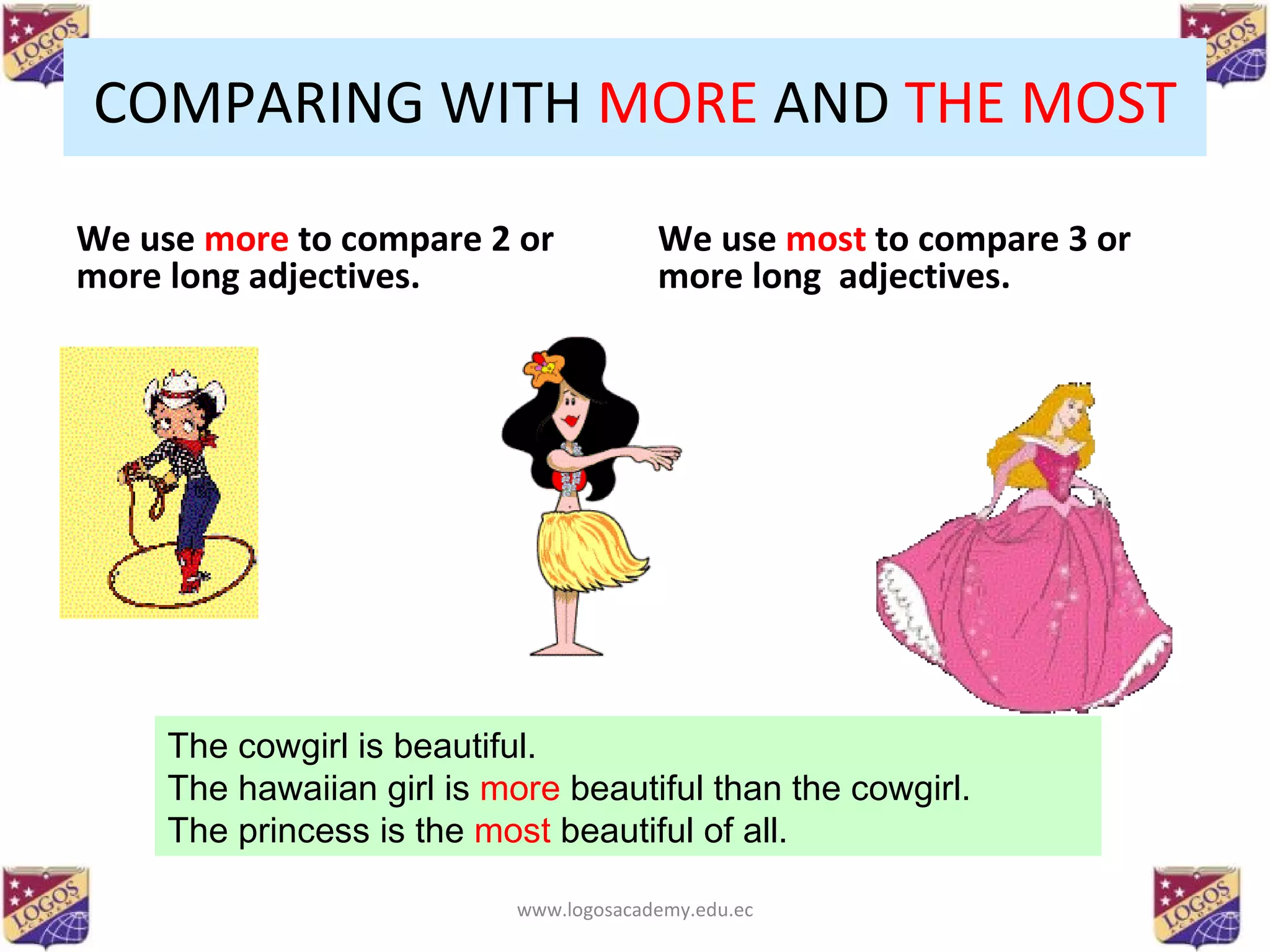 COMPARING WITH  MORE  AND  THE   MOST We use  more  to compare 2 or more long adjectives. We use  most  to compare 3 or more long  adjectives. The cowgirl is beautiful. The hawaiian girl is  more  beautiful than the cowgirl. The princess is the  most  beautiful of all. www.logosacademy.edu.ec 