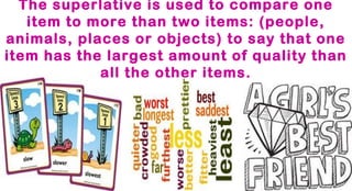 The superlative is used to compare one
item to more than two items: (people,
animals, places or objects) to say that one
item has the largest amount of quality than
all the other items.

 