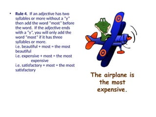 The airplane is
the most
expensive.
• Rule 4. If an adjective has two
syllables or more without a “y”
then add the word “most” before
the word. If the adjective ends
with a “y”, you will only add the
word “most” if it has three
syllables or more.
i.e. beautiful + most = the most
beautiful
i.e. expensive + most = the most
expensive
i.e. satisfactory + most = the most
satisfactory
 