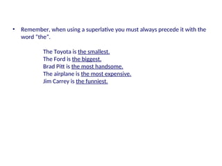 • Remember, when using a superlative you must always precede it with the
word “the”.
The Toyota is the smallest.
The Ford is the biggest.
Brad Pitt is the most handsome.
The airplane is the most expensive.
Jim Carrey is the funniest.
 