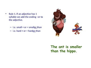 • Rule 1. If an adjective has 1
syllable we add the ending –er to
the adjective.
– i.e. small + er = smaller than
– i.e. hard + er = harder than
The ant is smaller
than the hippo.
 