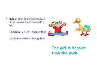 • Rule 3. If an adjective ends with
a “y”, remove the “y” and add –
ier.
i.e. happy –y + ier = happier than
i.e. funny –y + ier = funnier than
The girl is happier
than the duck.
 