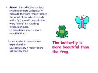 • Rule 4. If an adjective has two
syllables or more without a “y”
then add the word “more” before
the word. If the adjective ends
with a “y”, you will only add the
word “more” if it has three
syllables or more.
i.e. beautiful + more = more
beautiful than
i.e. expensive + more = more
expensive than
i.e. satisfactory + more = more
satisfactory than
The butterfly is
more beautiful than
the frog.
 